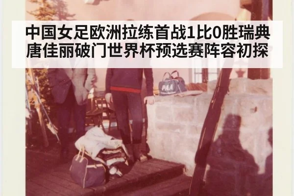 中国女足欧洲拉练首战1比0胜瑞典唐佳丽破门世界杯预选赛阵容初探