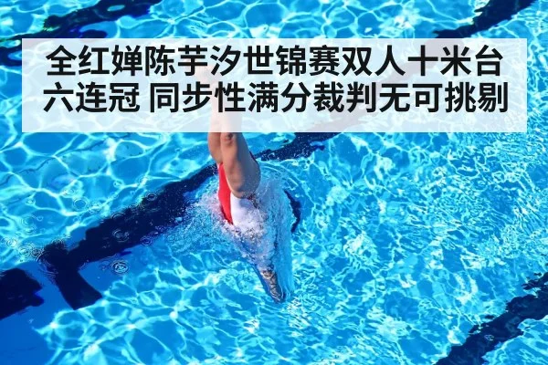 全红婵陈芋汐世锦赛双人十米台六连冠 同步性满分裁判无可挑剔